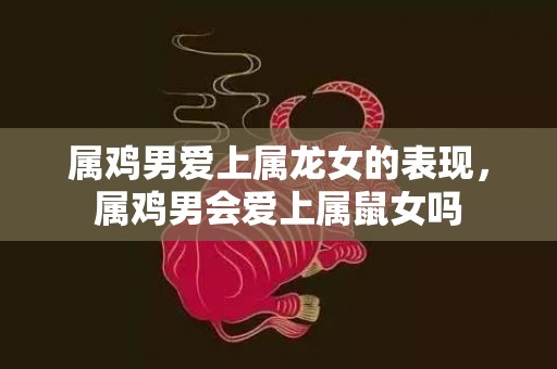 属鸡男爱上属龙女的表现，属鸡男会爱上属鼠女吗