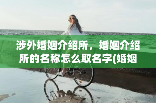 涉外婚姻介绍所，婚姻介绍所的名称怎么取名字(婚姻介绍所名字)