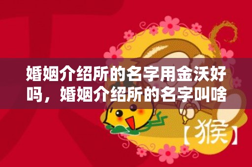 婚姻介绍所的名字用金沃好吗，婚姻介绍所的名字叫啥呢好听？婚介所名字怎么起名