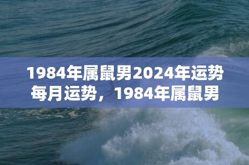 1984年属鼠男2024年运势每月运势，1984年属鼠男一生的命