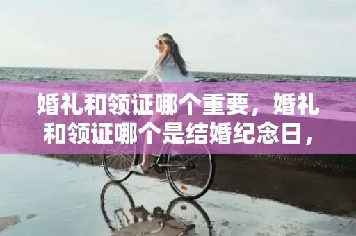 婚礼和领证哪个重要，婚礼和领证哪个是结婚纪念日，结婚纪念日是从什么时候算起