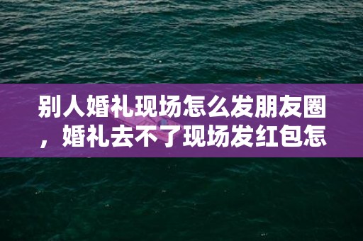 别人婚礼现场怎么发朋友圈，婚礼去不了现场发红包怎么说？不参加婚礼用给红包吗