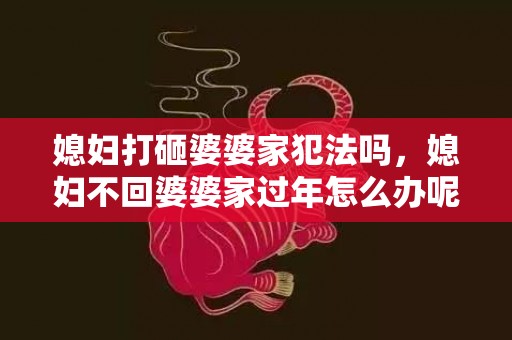 媳妇打砸婆婆家犯法吗，媳妇不回婆婆家过年怎么办呢？婆媳不和不去婆家过年