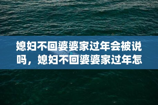 媳妇不回婆婆家过年会被说吗，媳妇不回婆婆家过年怎么办呀(婆媳不来往过年咋办)