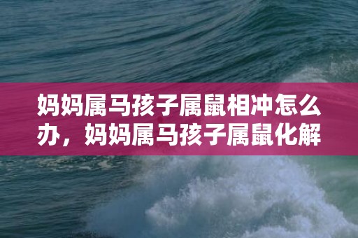 妈妈属马孩子属鼠相冲怎么办，妈妈属马孩子属鼠化解