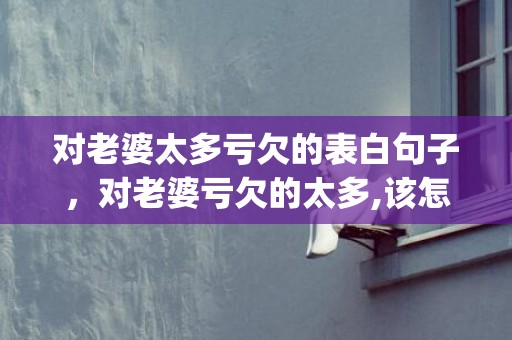 对老婆太多亏欠的表白句子，对老婆亏欠的太多,该怎么办(如何补偿老婆的亏欠)