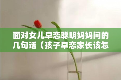 面对女儿早恋聪明妈妈问的几句话（孩子早恋家长该怎么说怎么沟通）