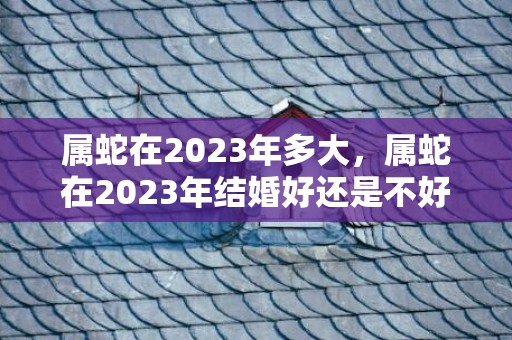 属蛇在2023年多大，属蛇在2023年结婚好还是不好，女方属蛇适合几月结婚