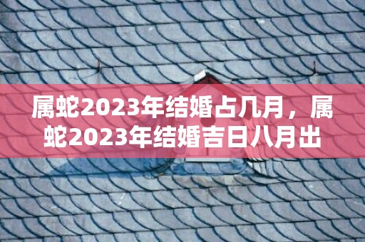 属蛇2023年结婚占几月，属蛇2023年结婚吉日八月出生？属蛇的几日出生最好命