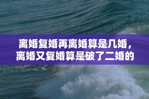 离婚复婚再离婚算是几婚，离婚又复婚算是破了二婚的命 离婚后复合的最佳时期