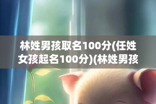 林姓男孩取名100分(任姓女孩起名100分)(林姓男孩取名100分2023年)