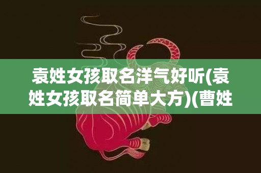 袁姓女孩取名洋气好听(袁姓女孩取名简单大方)(曹姓女孩洋气文雅取名)