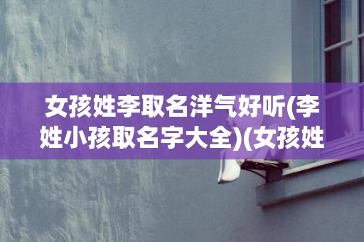 女孩姓李取名洋气好听(李姓小孩取名字大全)(女孩姓李取名洋气好听名字四个字)