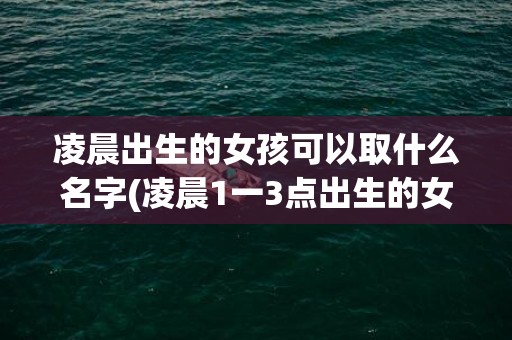 凌晨出生的女孩可以取什么名字(凌晨1一3点出生的女孩名字)(凌晨3点出生的女孩)