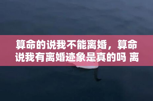 算命的说我不能离婚，算命说我有离婚迹象是真的吗 离婚女喜欢你的5个迹象