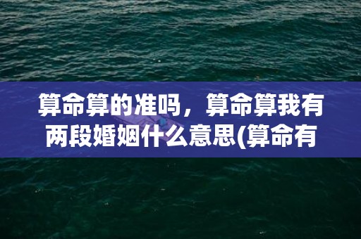 算命算的准吗，算命算我有两段婚姻什么意思(算命有二次婚姻怎么办)