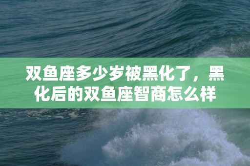 双鱼座多少岁被黑化了，黑化后的双鱼座智商怎么样