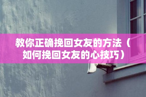 教你正确挽回女友的方法（如何挽回女友的心技巧）