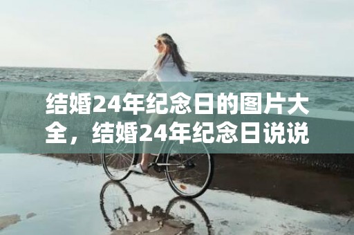 结婚24年纪念日的图片大全，结婚24年纪念日说说文案短句，24周年结婚纪念日发朋友圈怎么写