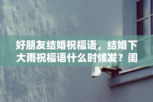 好朋友结婚祝福语，结婚下大雨祝福语什么时候发？闺蜜结婚祝福语