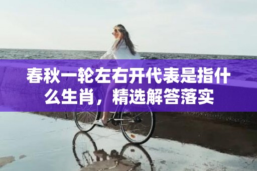 春秋一轮左右开代表是指什么生肖，精选解答落实