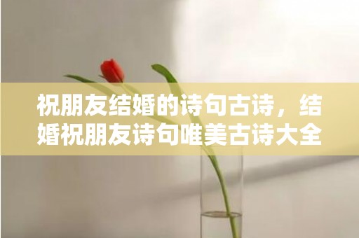 祝朋友结婚的诗句古诗，结婚祝朋友诗句唯美古诗大全？祝贺生日的古诗词唯美