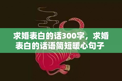 求婚表白的话300字，求婚表白的话语简短暖心句子 求婚表白情话最暖心一段话