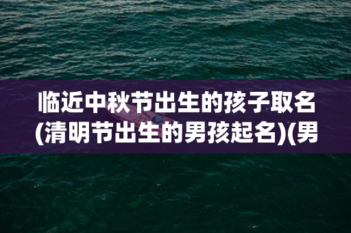 临近中秋节出生的孩子取名(清明节出生的男孩起名)(男孩中秋节出生的好不好)