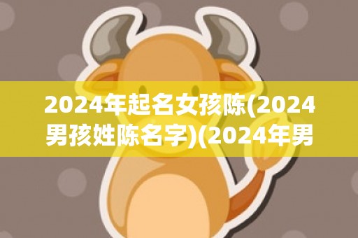 2024年起名女孩陈(2024男孩姓陈名字)(2024年男孩起名大全)