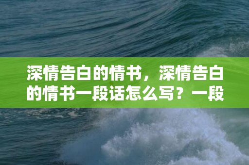 深情告白的情书，深情告白的情书一段话怎么写？一段简短而深情的告白100字左右