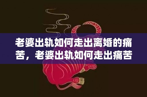 老婆出轨如何走出离婚的痛苦，老婆出轨如何走出痛苦的心理(怎么走出婚外情结束后的痛苦)