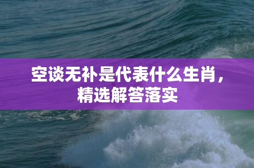 空谈无补是代表什么生肖，精选解答落实