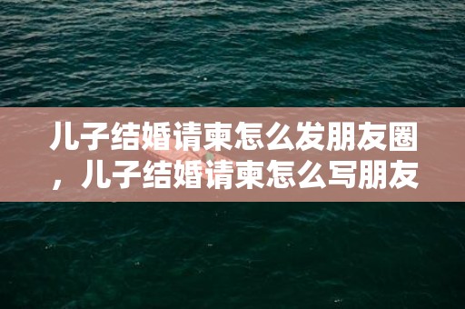 儿子结婚请柬怎么发朋友圈，儿子结婚请柬怎么写朋友圈父母请客？收到请帖的心情朋友圈