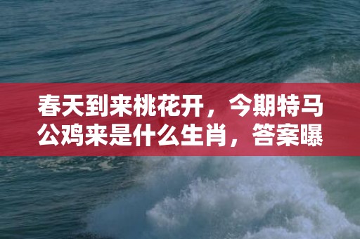 春天到来桃花开，今期特马公鸡来是什么生肖，答案曝光落实