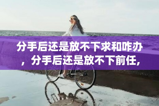 分手后还是放不下求和咋办，分手后还是放不下前任,也不愿意接受现在(分手后还前任还看着你)