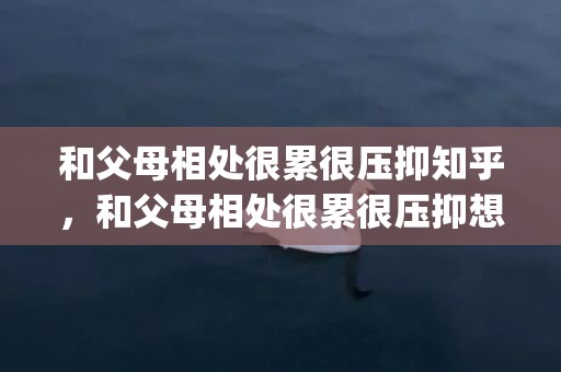 和父母相处很累很压抑知乎，和父母相处很累很压抑想死正常吗(和父母一起生活太累太压抑)