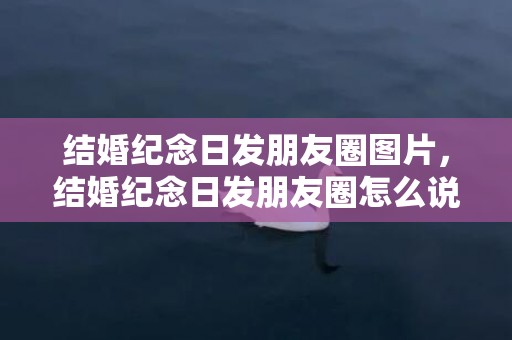 结婚纪念日发朋友圈图片，结婚纪念日发朋友圈怎么说呢，结婚17周年纪念日发朋友圈