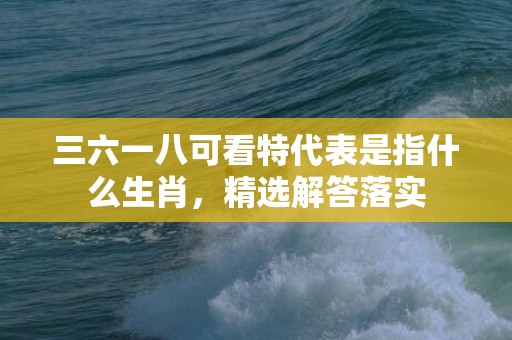 三六一八可看特代表是指什么生肖，精选解答落实