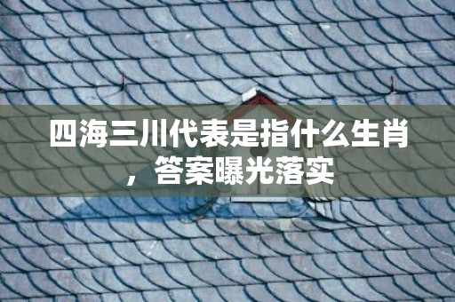 四海三川代表是指什么生肖，答案曝光落实