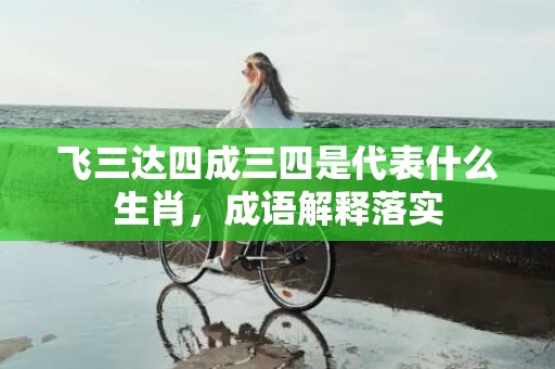 飞三达四成三四是代表什么生肖，成语解释落实