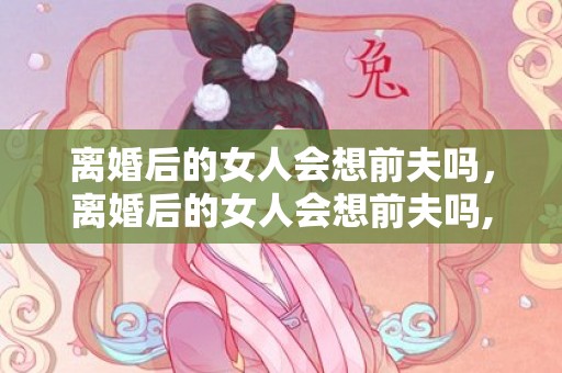 离婚后的女人会想前夫吗，离婚后的女人会想前夫吗,