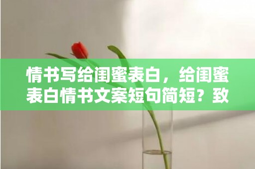 情书写给闺蜜表白，给闺蜜表白情书文案短句简短？致闺蜜的简短情书