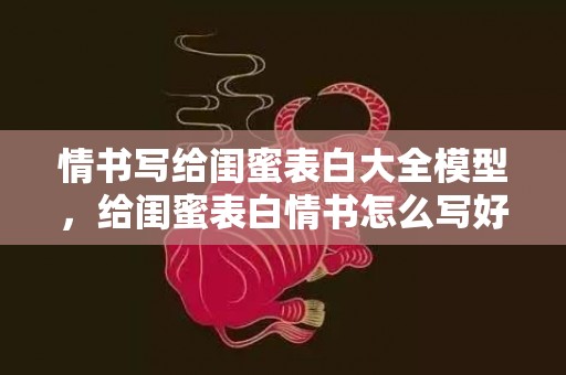 情书写给闺蜜表白大全模型，给闺蜜表白情书怎么写好一点？对闺蜜的表白简短