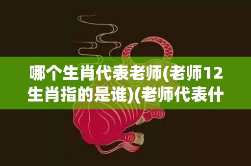 哪个生肖代表老师(老师12生肖指的是谁)(老师代表什么生肖)