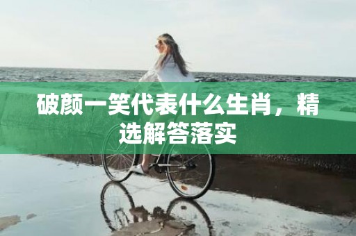 破颜一笑代表什么生肖，精选解答落实