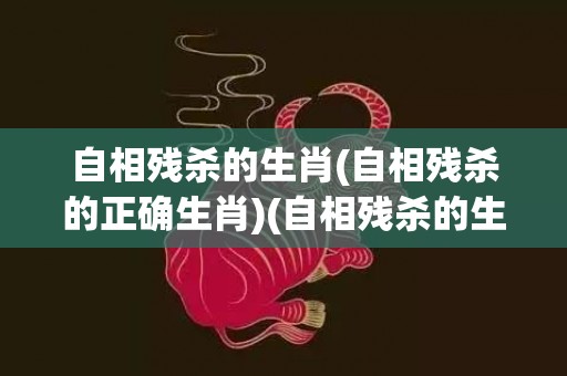 自相残杀的生肖(自相残杀的正确生肖)(自相残杀的生肖是什么)