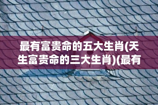 最有富贵命的五大生肖(天生富贵命的三大生肖)(最有富贵命的五大生肖鼠)