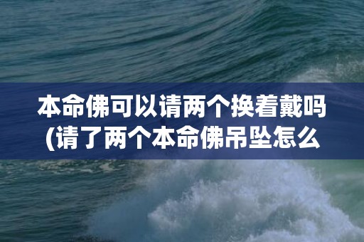 本命佛可以请两个换着戴吗(请了两个本命佛吊坠怎么办)(本命佛可以请两个换着戴吗)