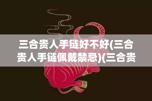 三合贵人手链好不好(三合贵人手链佩戴禁忌)(三合贵人手链的作用)