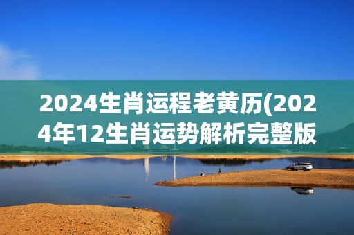 2024生肖运程老黄历(2024年12生肖运势解析完整版)(正版李居明2024生肖运程)